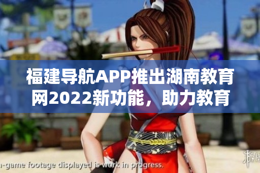 福建导航APP推出湖南教育网2022新功能，助力教育信息查询和导航服务
