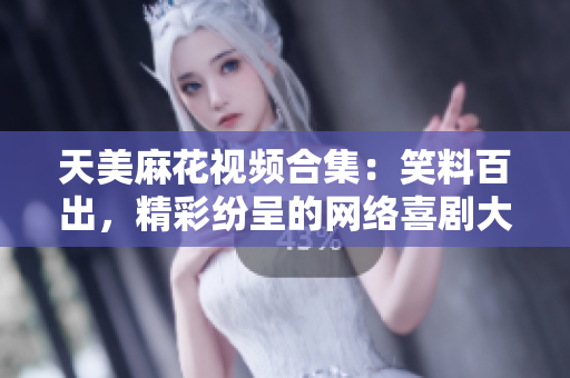 天美麻花视频合集：笑料百出，精彩纷呈的网络喜剧大片盘点
