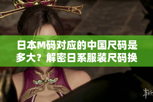 日本M码对应的中国尺码是多大？解密日系服装尺码换算，原来答案竟是……
