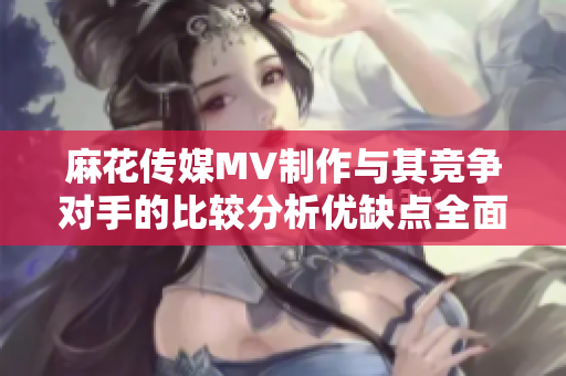 麻花传媒MV制作与其竞争对手的比较分析优缺点全面探究