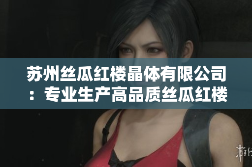 苏州丝瓜红楼晶体有限公司：专业生产高品质丝瓜红楼晶体产品