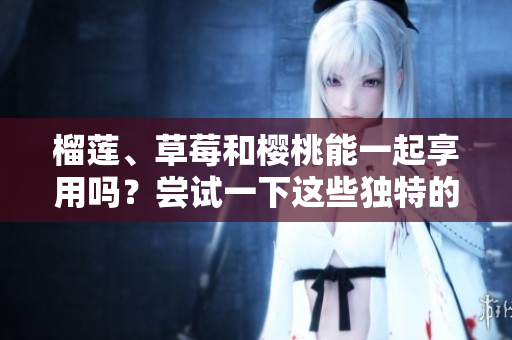 榴莲、草莓和樱桃能一起享用吗？尝试一下这些独特的水果搭配吧！