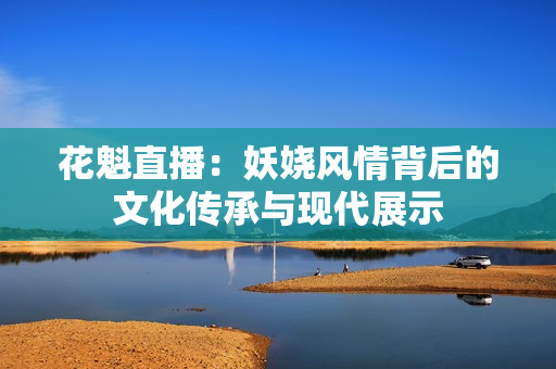 花魁直播：妖娆风情背后的文化传承与现代展示
