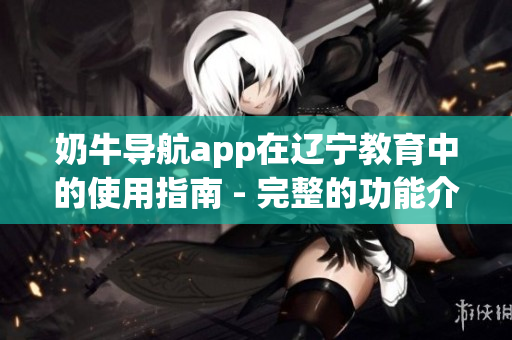 奶牛导航app在辽宁教育中的使用指南 - 完整的功能介绍和操作指引