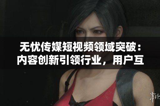 无忧传媒短视频领域突破：内容创新引领行业，用户互动高涨