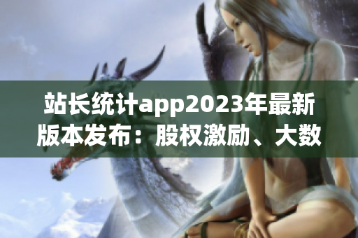 站长统计app2023年最新版本发布：股权激励、大数据分析全面升级