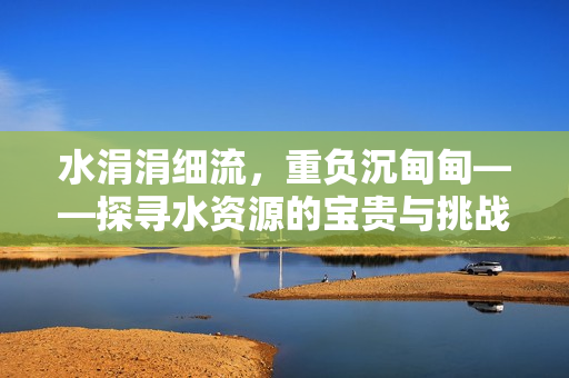水涓涓细流，重负沉甸甸——探寻水资源的宝贵与挑战