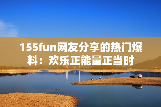 155fun网友分享的热门爆料：欢乐正能量正当时
