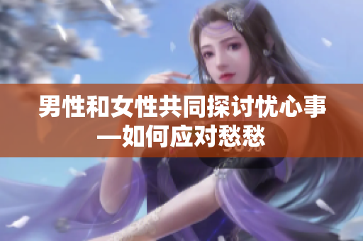 男性和女性共同探讨忧心事—如何应对愁愁