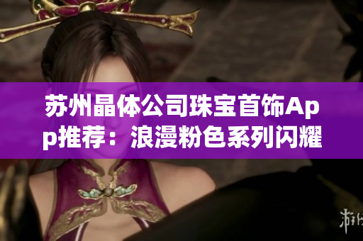 苏州晶体公司珠宝首饰App推荐：浪漫粉色系列闪耀登场