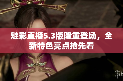 魅影直播5.3版隆重登场，全新特色亮点抢先看