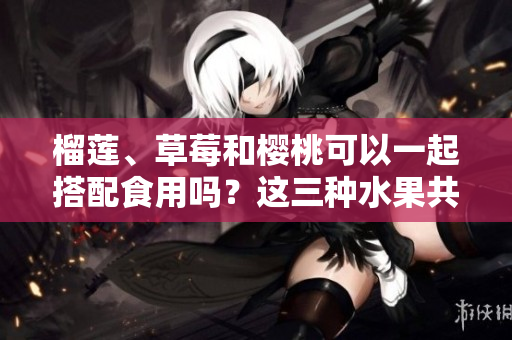 榴莲、草莓和樱桃可以一起搭配食用吗？这三种水果共同享用时会产生什么化学反应？