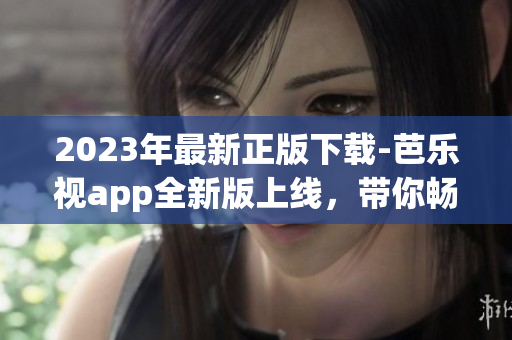 2023年最新正版下载-芭乐视app全新版上线，带你畅享最新影视娱乐体验