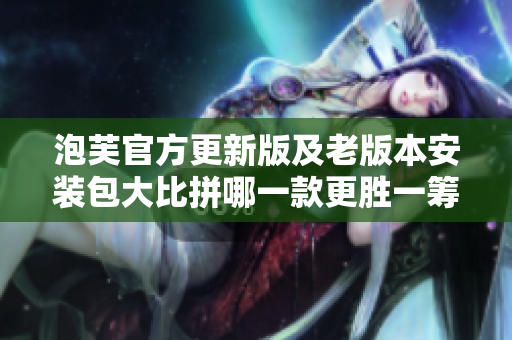 泡芙官方更新版及老版本安装包大比拼哪一款更胜一筹