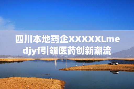四川本地药企XXXXXLmedjyf引领医药创新潮流