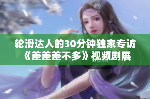 轮滑达人的30分钟独家专访 《差差差不多》视频剧展现轮滑风采