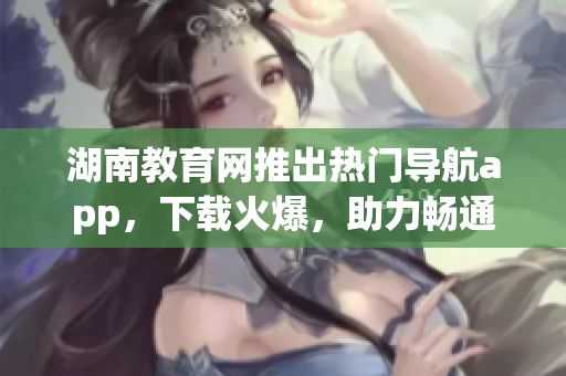 湖南教育网推出热门导航app，下载火爆，助力畅通学习之路