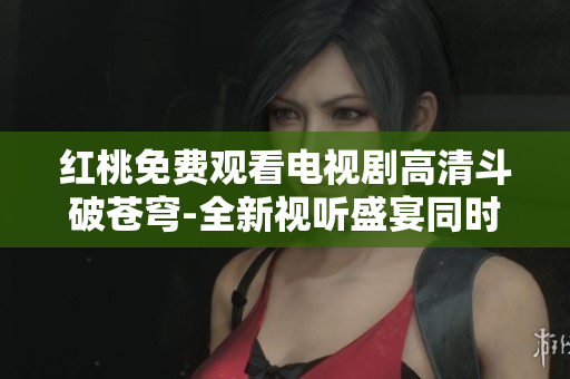 红桃免费观看电视剧高清斗破苍穹-全新视听盛宴同时享受海量精彩剧集