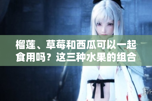 榴莲、草莓和西瓜可以一起食用吗？这三种水果的组合是否有益健康？