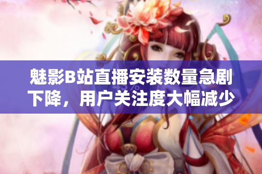 魅影B站直播安装数量急剧下降，用户关注度大幅减少