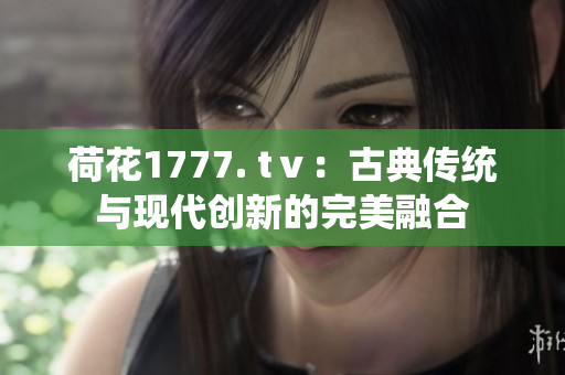 荷花1777. tⅴ：古典传统与现代创新的完美融合
