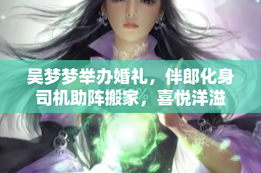 吴梦梦举办婚礼，伴郎化身司机助阵搬家，喜悦洋溢