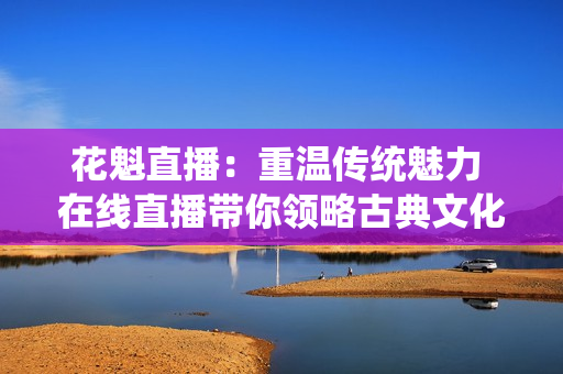 花魁直播：重温传统魅力 在线直播带你领略古典文化的魅力
