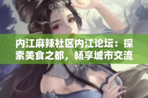 内江麻辣社区内江论坛：探索美食之都，畅享城市交流