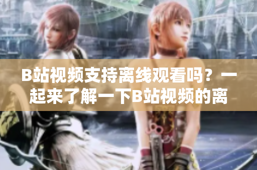 B站视频支持离线观看吗？一起来了解一下B站视频的离线观看功能！