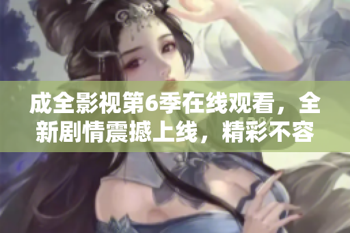 成全影视第6季在线观看，全新剧情震撼上线，精彩不容错过！