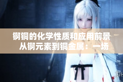 锕铜的化学性质和应用前景  从锕元素到铜金属：一场微观世界的探索