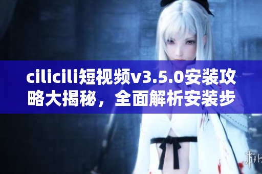 cilicili短视频v3.5.0安装攻略大揭秘，全面解析安装步骤及使用技巧