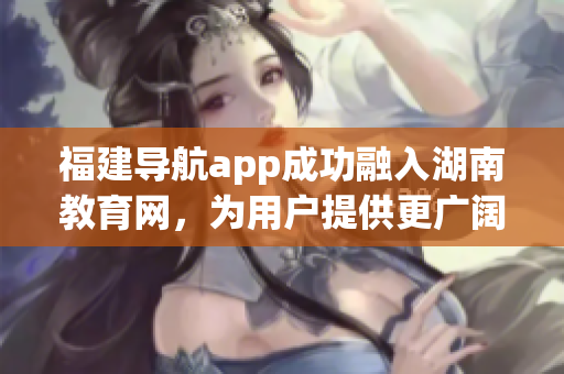 福建导航app成功融入湖南教育网，为用户提供更广阔的教育资源领域