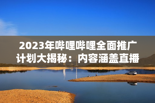 2023年哔哩哔哩全面推广计划大揭秘：内容涵盖直播、UP主、游戏等多个领域