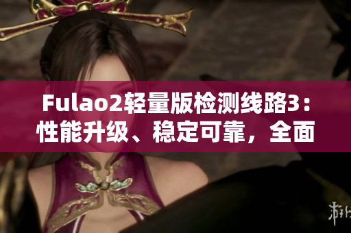 Fulao2轻量版检测线路3：性能升级、稳定可靠，全面安全检测体验