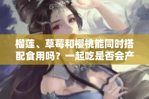 榴莲、草莓和樱桃能同时搭配食用吗？一起吃是否会产生什么效果呢？