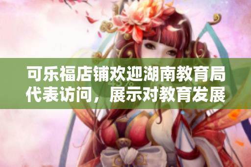 可乐福店铺欢迎湖南教育局代表访问，展示对教育发展的支持与关爱