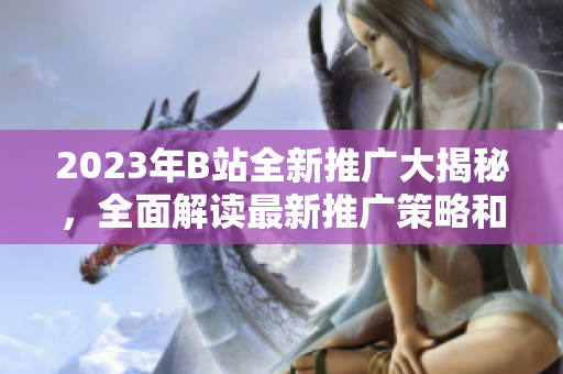 2023年B站全新推广大揭秘，全面解读最新推广策略和活动全攻略