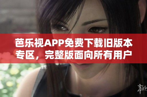芭乐视APP免费下载旧版本专区，完整版面向所有用户开放