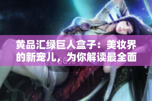 黄品汇绿巨人盒子：美妆界的新宠儿，为你解读最全面的使用攻略及护肤小贴士