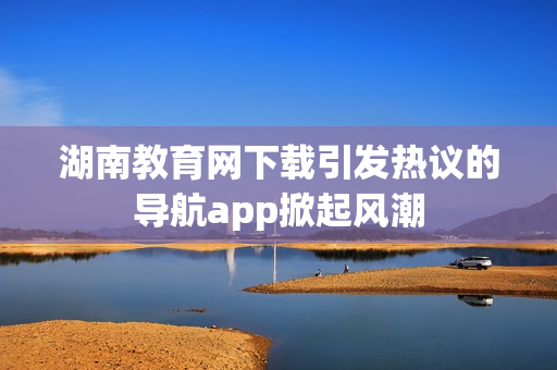 湖南教育网下载引发热议的导航app掀起风潮