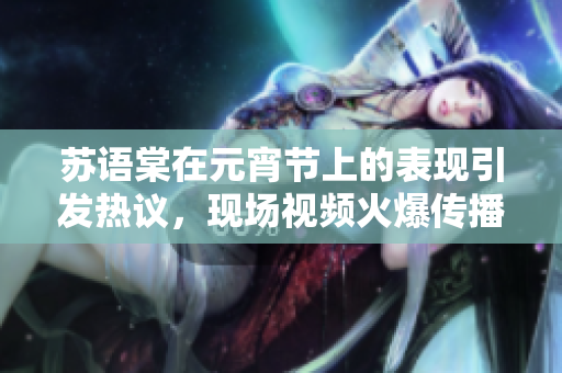 苏语棠在元宵节上的表现引发热议，现场视频火爆传播