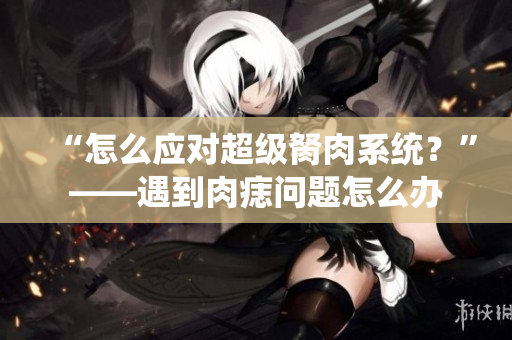 “怎么应对超级胬肉系统？”——遇到肉痣问题怎么办