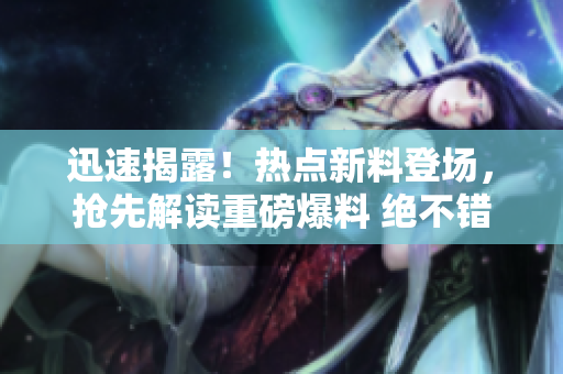 迅速揭露！热点新料登场，抢先解读重磅爆料 绝不错过
