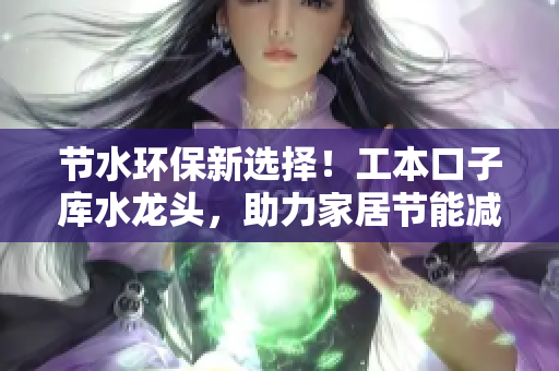 节水环保新选择！工本口子库水龙头，助力家居节能减排