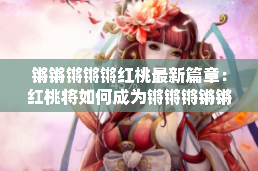 锵锵锵锵锵红桃最新篇章：红桃将如何成为锵锵锵锵锵的主角？