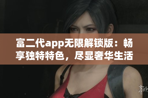 富二代app无限解锁版：畅享独特特色，尽显奢华生活体验