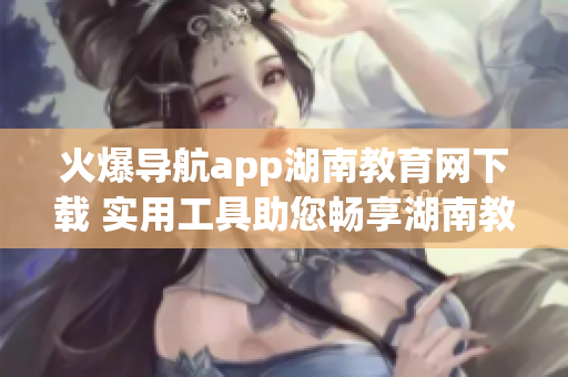 火爆导航app湖南教育网下载 实用工具助您畅享湖南教育资源