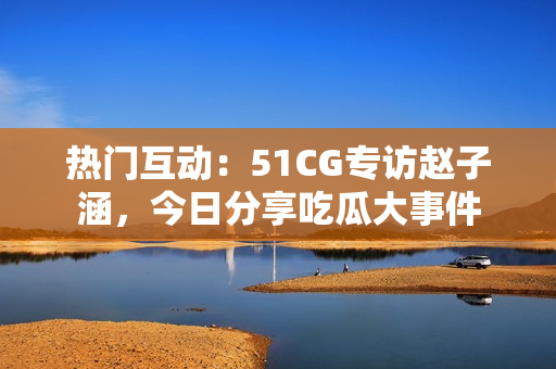 热门互动：51CG专访赵子涵，今日分享吃瓜大事件