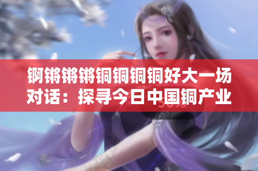 锕锵锵锵铜铜铜铜好大一场对话：探寻今日中国铜产业的全貌